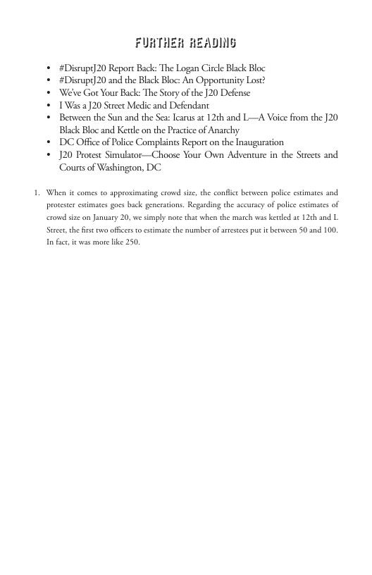 FURTHER HEADING  « #Disrupt] 20 Report Back: The Logan Circle Black Bloc  « #Disrupt]20 and the Black Bloc: An Opporunity Lost?  * We’ve Got Your Back: The Srory of the ]20 Defense:  * 1’Was )20 Street Medic and Defendant  * Between the Sun and the Sea: Iearus at 12th and L—A Voice from the 120 Black Bloc and Kettle on the Practice of Anarchy  * DC Office of Police Complaints Report on the Inauguration  * 120 Protest Simulator—Choose Your Own Adventure in the Streets and Courts of Washington, DC  When it comes to approxinting crowd size che confice between polie estimates and proteser estimates goes back generations. Regarding the accuracy of police scimates of crowd size on January 20, we simply note that when the march was ketled a 126h and L. Stsee,the firs oo offces o estimate the number ofaresees puc i berween 50 and 100 i fac, it vas more lke 250. 